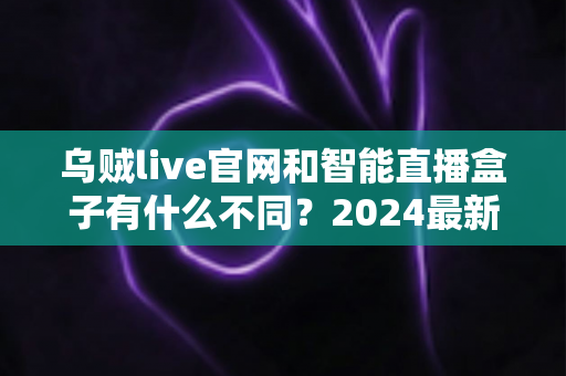 乌贼live官网和智能直播盒子有什么不同？2024最新直播方案深度对比全解析