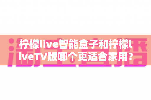 柠檬live智能盒子和柠檬liveTV版哪个更适合家用?深度对比评测,帮你选对家庭观影新方案 柠檬live智能盒子和柠檬liveTV版哪个更适合家用?深度对比评测,帮你选对家庭观影新方案