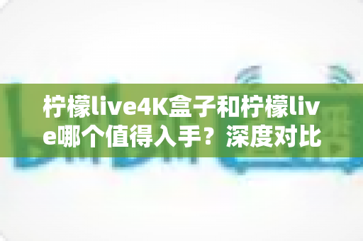 柠檬live4K盒子和柠檬live哪个值得入手?深度对比评测帮你选对不选贵 柠檬live4K盒子和柠檬live哪个值得入手?深度对比评测帮你选对不选贵