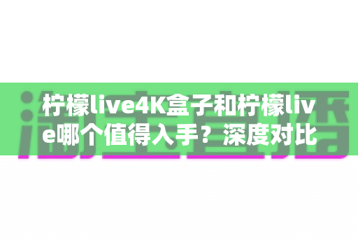 柠檬live4K盒子和柠檬live哪个值得入手?深度对比评测帮你选对不选贵 柠檬live4K盒子和柠檬live哪个值得入手?深度对比评测帮你选对不选贵