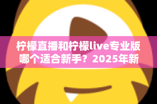 柠檬直播和柠檬live专业版哪个适合新手？2025年新手主播入门选择全攻略