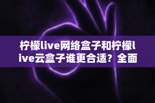 柠檬live网络盒子和柠檬live云盒子谁更合适？全面对比评测助你选购不踩坑