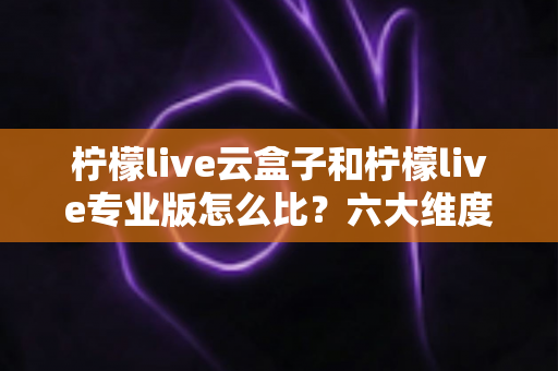 柠檬live云盒子和柠檬live专业版怎么比？六大维度深度解析，看完再选不吃亏