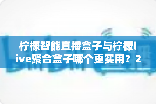 柠檬智能直播盒子与柠檬live聚合盒子哪个更实用？2025最新深度对比评测与选购避坑指南