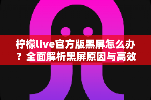 柠檬live官方版黑屏怎么办?全面解析黑屏原因与高效解决方法指南 柠檬live官方版黑屏怎么办?全面解析黑屏原因与高效解决方法指南