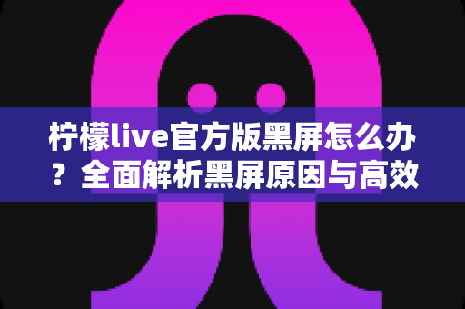 柠檬live官方版黑屏怎么办？全面解析黑屏原因与高效解决方法指南