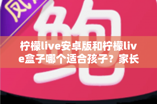柠檬live安卓版和柠檬live盒子哪个适合孩子?家长必读的深度对比与实用安全指南 柠檬live安卓版和柠檬live盒子哪个适合孩子?家长必读的深度对比与实用安全指南