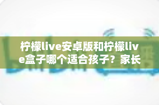 柠檬live安卓版和柠檬live盒子哪个适合孩子？家长必读的深度对比与实用安全指南