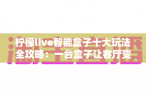 柠檬live智能盒子十大玩法全攻略：一台盒子让客厅变身全能娱乐中心