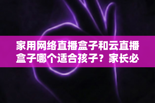 家用网络直播盒子和云直播盒子哪个适合孩子？家长必看的选购指南与全面对比解析