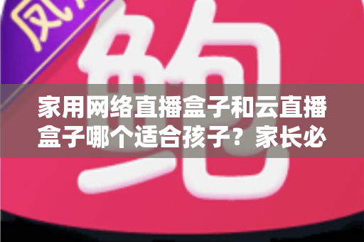 家用网络直播盒子和云直播盒子哪个适合孩子？家长必看的选购指南与全面对比解析