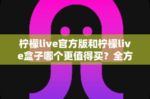 柠檬live官方版和柠檬live盒子哪个更值得买?全方位深度对比与避坑选购指南 柠檬live官方版和柠檬live盒子哪个更值得买?全方位深度对比与避坑选购指南