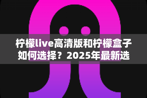 柠檬live高清版和柠檬盒子如何选择？2025年最新选购指南帮你轻松做出明智决定