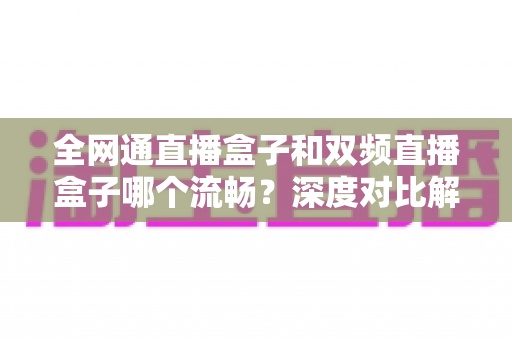 全网通直播盒子和双频直播盒子哪个流畅?深度对比解析与选购避坑指南全汇总 全网通直播盒子和双频直播盒子哪个流畅?深度对比解析与选购避坑指南全汇总