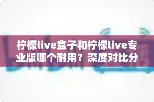 柠檬live盒子和柠檬live专业版哪个耐用？深度对比分析助你做出明智选择