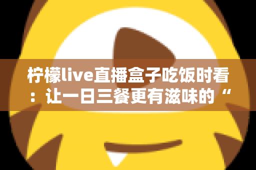 柠檬live直播盒子吃饭时看:让一日三餐更有滋味的“电子榨菜”观看全指南 柠檬live直播盒子吃饭时看:让一日三餐更有滋味的“电子榨菜”观看全指南