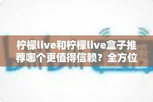 柠檬live和柠檬live盒子推荐哪个更值得信赖?全方位深度对比与选购避坑指南 柠檬live和柠檬live盒子推荐哪个更值得信赖?全方位深度对比与选购避坑指南