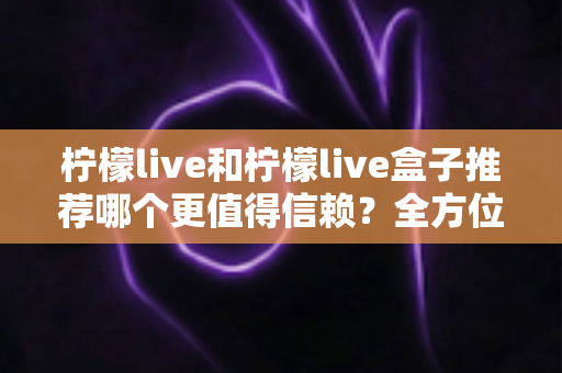柠檬live和柠檬live盒子推荐哪个更值得信赖?全方位深度对比与选购避坑指南 柠檬live和柠檬live盒子推荐哪个更值得信赖?全方位深度对比与选购避坑指南