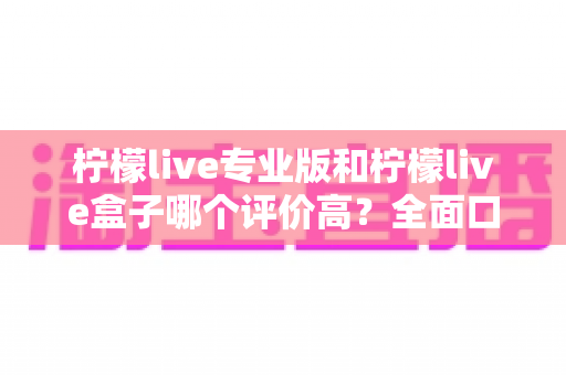 柠檬live专业版和柠檬live盒子哪个评价高？全面口碑对比与选购指南