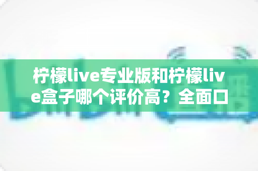 柠檬live专业版和柠檬live盒子哪个评价高？全面口碑对比与选购指南