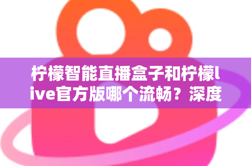 柠檬智能直播盒子和柠檬live官方版哪个流畅？深度对比解析助你选出最佳观看方案