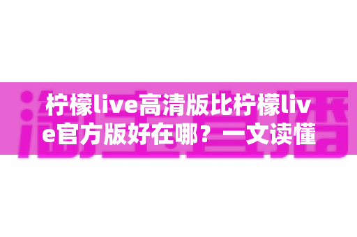柠檬live高清版比柠檬live官方版好在哪？一文读懂两大版本差异，选对版本畅享高清直播新体验