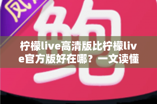 柠檬live高清版比柠檬live官方版好在哪？一文读懂两大版本差异，选对版本畅享高清直播新体验