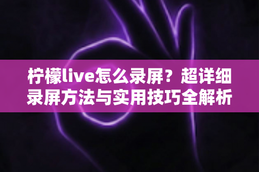 柠檬live怎么录屏?超详细录屏方法与实用技巧全解析 柠檬live怎么录屏?超详细录屏方法与实用技巧全解析