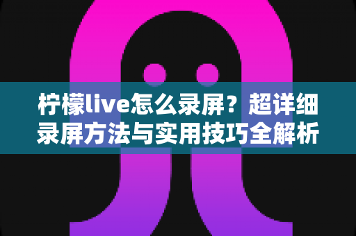 柠檬live怎么录屏？超详细录屏方法与实用技巧全解析