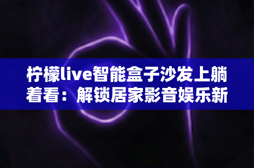 柠檬live智能盒子沙发上躺着看：解锁居家影音娱乐新姿势的终极指南