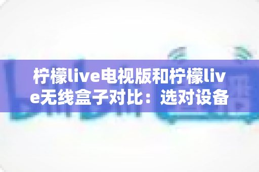 柠檬live电视版和柠檬live无线盒子对比：选对设备，开启流畅大屏观影新时代