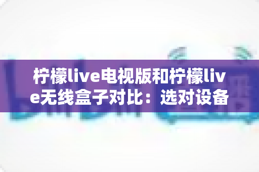 柠檬live电视版和柠檬live无线盒子对比：选对设备，开启流畅大屏观影新时代