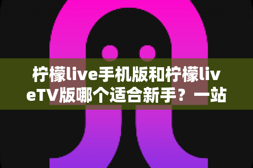 柠檬live手机版和柠檬liveTV版哪个适合新手?一站式新手选择与上手全攻略 柠檬live手机版和柠檬liveTV版哪个适合新手?一站式新手选择与上手全攻略