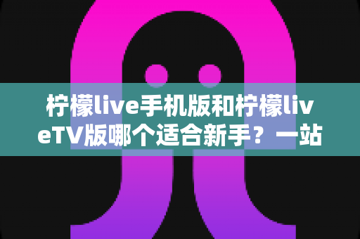柠檬live手机版和柠檬liveTV版哪个适合新手？一站式新手选择与上手全攻略