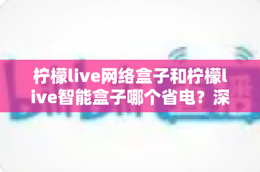 柠檬live网络盒子和柠檬live智能盒子哪个省电?深度功耗对比分析与省电选购全指南 柠檬live网络盒子和柠檬live智能盒子哪个省电?深度功耗对比分析与省电选购全指南