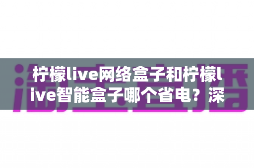 柠檬live网络盒子和柠檬live智能盒子哪个省电?深度功耗对比分析与省电选购全指南 柠檬live网络盒子和柠檬live智能盒子哪个省电?深度功耗对比分析与省电选购全指南