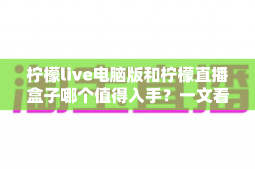 柠檬live电脑版和柠檬直播盒子哪个值得入手?一文看懂两者差异与选购攻略 柠檬live电脑版和柠檬直播盒子哪个值得入手?一文看懂两者差异与选购攻略