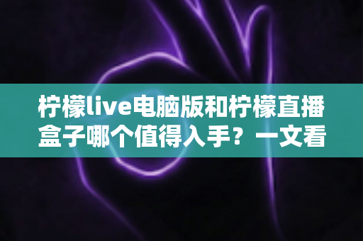 柠檬live电脑版和柠檬直播盒子哪个值得入手?一文看懂两者差异与选购攻略 柠檬live电脑版和柠檬直播盒子哪个值得入手?一文看懂两者差异与选购攻略