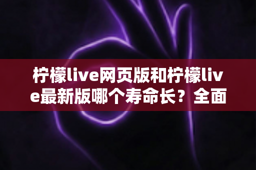 柠檬live网页版和柠檬live最新版哪个寿命长?全面对比解析与账号持久使用攻略 柠檬live网页版和柠檬live最新版哪个寿命长?全面对比解析与账号持久使用攻略