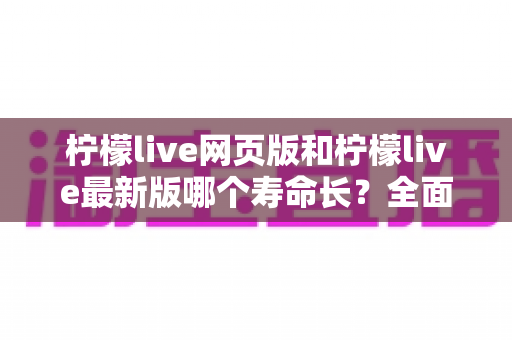 柠檬live网页版和柠檬live最新版哪个寿命长？全面对比解析与账号持久使用攻略