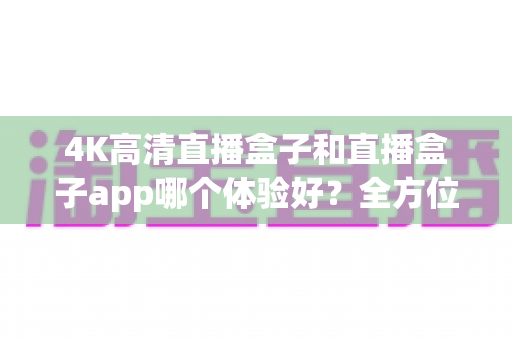 4K高清直播盒子和直播盒子app哪个体验好？全方位深度对比与选购指南