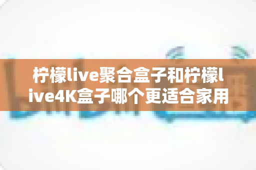 柠檬live聚合盒子和柠檬live4K盒子哪个更适合家用?2025年家庭电视盒子选购全攻略深度解析 柠檬live聚合盒子和柠檬live4K盒子哪个更适合家用?2025年家庭电视盒子选购全攻略深度解析