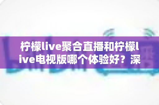 柠檬live聚合直播和柠檬live电视版哪个体验好?深度对比助你选对版本 柠檬live聚合直播和柠檬live电视版哪个体验好?深度对比助你选对版本