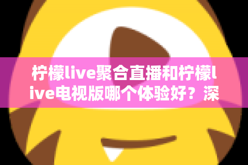 柠檬live聚合直播和柠檬live电视版哪个体验好？深度对比助你选对版本