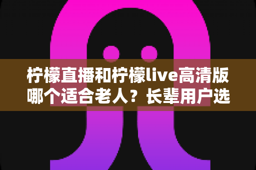 柠檬直播和柠檬live高清版哪个适合老人?长辈用户选购直播软件全攻略 柠檬直播和柠檬live高清版哪个适合老人?长辈用户选购直播软件全攻略