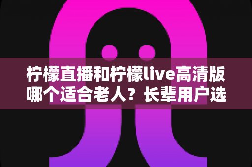 柠檬直播和柠檬live高清版哪个适合老人？长辈用户选购直播软件全攻略