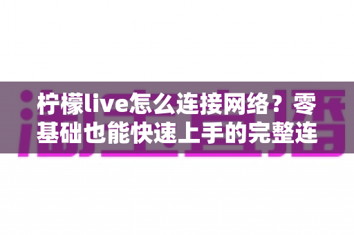 柠檬live怎么连接网络？零基础也能快速上手的完整连接教程与故障排查指南
