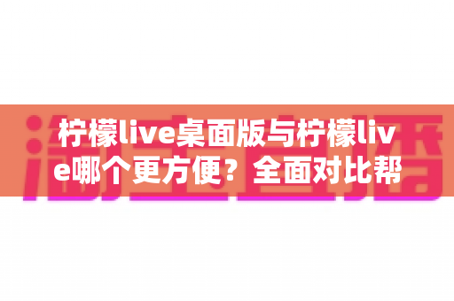 柠檬live桌面版与柠檬live哪个更方便？全面对比帮你选出最佳选择