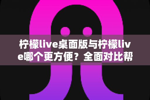 柠檬live桌面版与柠檬live哪个更方便？全面对比帮你选出最佳选择