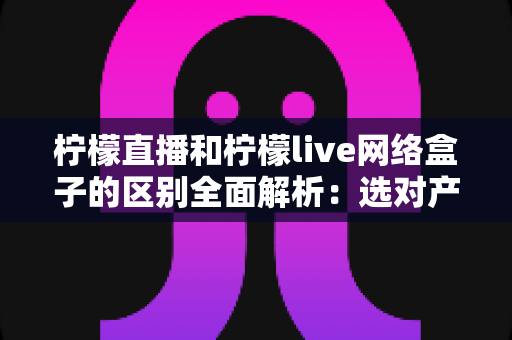 柠檬直播和柠檬live网络盒子的区别全面解析：选对产品让您的家庭观影体验升级